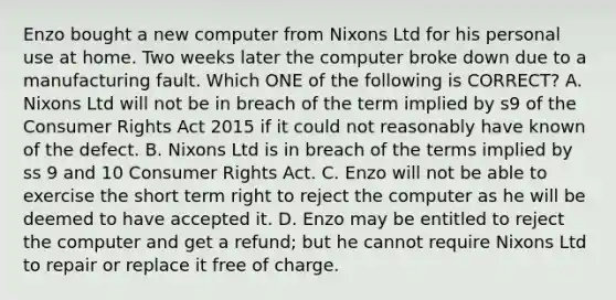 Enzo bought a new computer from Nixons Ltd for his personal use at home. Two weeks later the computer broke down due to a manufacturing fault. Which ONE of the following is CORRECT? A. Nixons Ltd will not be in breach of the term implied by s9 of the Consumer Rights Act 2015 if it could not reasonably have known of the defect. B. Nixons Ltd is in breach of the terms implied by ss 9 and 10 Consumer Rights Act. C. Enzo will not be able to exercise the short term right to reject the computer as he will be deemed to have accepted it. D. Enzo may be entitled to reject the computer and get a refund; but he cannot require Nixons Ltd to repair or replace it free of charge.