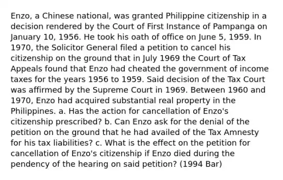 Enzo, a Chinese national, was granted Philippine citizenship in a decision rendered by the Court of First Instance of Pampanga on January 10, 1956. He took his oath of office on June 5, 1959. In 1970, the Solicitor General filed a petition to cancel his citizenship on the ground that in July 1969 the Court of Tax Appeals found that Enzo had cheated the government of income taxes for the years 1956 to 1959. Said decision of the Tax Court was affirmed by the Supreme Court in 1969. Between 1960 and 1970, Enzo had acquired substantial real property in the Philippines. a. Has the action for cancellation of Enzo's citizenship prescribed? b. Can Enzo ask for the denial of the petition on the ground that he had availed of the Tax Amnesty for his tax liabilities? c. What is the effect on the petition for cancellation of Enzo's citizenship if Enzo died during the pendency of the hearing on said petition? (1994 Bar)