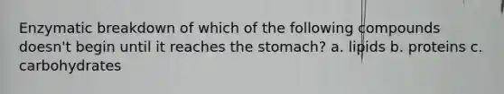 Enzymatic breakdown of which of the following compounds doesn't begin until it reaches the stomach? a. lipids b. proteins c. carbohydrates