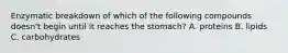 Enzymatic breakdown of which of the following compounds doesn't begin until it reaches the stomach? A. proteins B. lipids C. carbohydrates