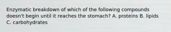 Enzymatic breakdown of which of the following compounds doesn't begin until it reaches the stomach? A. proteins B. lipids C. carbohydrates