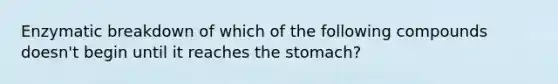 Enzymatic breakdown of which of the following compounds doesn't begin until it reaches <a href='https://www.questionai.com/knowledge/kLccSGjkt8-the-stomach' class='anchor-knowledge'>the stomach</a>?