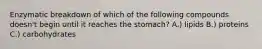 Enzymatic breakdown of which of the following compounds doesn't begin until it reaches the stomach? A.) lipids B.) proteins C.) carbohydrates