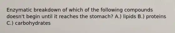 Enzymatic breakdown of which of the following compounds doesn't begin until it reaches <a href='https://www.questionai.com/knowledge/kLccSGjkt8-the-stomach' class='anchor-knowledge'>the stomach</a>? A.) lipids B.) proteins C.) carbohydrates