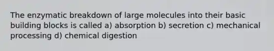 The enzymatic breakdown of large molecules into their basic building blocks is called a) absorption b) secretion c) mechanical processing d) chemical digestion