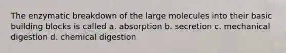 The enzymatic breakdown of the large molecules into their basic building blocks is called a. absorption b. secretion c. mechanical digestion d. chemical digestion