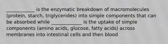 ____________ is the enzymatic breakdown of macromolecules (protein, starch, triglycerides) into simple components that can be absorbed while _____________ is the uptake of simple components (<a href='https://www.questionai.com/knowledge/k9gb720LCl-amino-acids' class='anchor-knowledge'>amino acids</a>, glucose, fatty acids) across membranes into intestinal cells and then blood