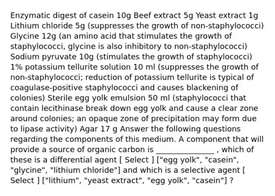 Enzymatic digest of casein 10g Beef extract 5g Yeast extract 1g Lithium chloride 5g (suppresses the growth of non-staphylococci) Glycine 12g (an amino acid that stimulates the growth of staphylococci, glycine is also inhibitory to non-staphylococci) Sodium pyruvate 10g (stimulates the growth of staphylococci) 1% potassium tellurite solution 10 ml (suppresses the growth of non-staphylococci; reduction of potassium tellurite is typical of coagulase-positive staphylococci and causes blackening of colonies) Sterile egg yolk emulsion 50 ml (staphylococci that contain lecithinase break down egg yolk and cause a clear zone around colonies; an opaque zone of precipitation may form due to lipase activity) Agar 17 g Answer the following questions regarding the components of this medium. A component that will provide a source of organic carbon is _______________ , which of these is a differential agent [ Select ] ["egg yolk", "casein", "glycine", "lithium chloride"] and which is a selective agent [ Select ] ["lithium", "yeast extract", "egg yolk", "casein"] ?