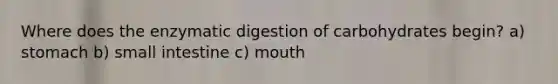 Where does the enzymatic digestion of carbohydrates begin? a) stomach b) small intestine c) mouth