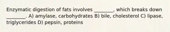 Enzymatic digestion of fats involves ________, which breaks down ________. A) amylase, carbohydrates B) bile, cholesterol C) lipase, triglycerides D) pepsin, proteins