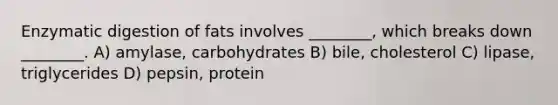 Enzymatic digestion of fats involves ________, which breaks down ________. A) amylase, carbohydrates B) bile, cholesterol C) lipase, triglycerides D) pepsin, protein