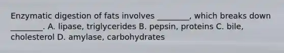 Enzymatic digestion of fats involves ________, which breaks down ________. A. lipase, triglycerides B. pepsin, proteins C. bile, cholesterol D. amylase, carbohydrates