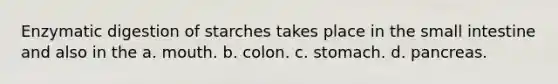 Enzymatic digestion of starches takes place in the small intestine and also in the a. mouth. b. colon. c. stomach. d. pancreas.