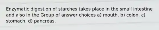 Enzymatic digestion of starches takes place in the small intestine and also in the Group of answer choices a) mouth. b) colon. c) stomach. d) pancreas.