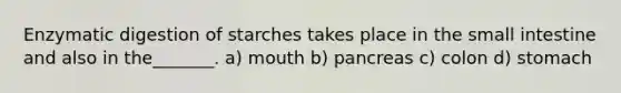 Enzymatic digestion of starches takes place in the small intestine and also in the_______. a) mouth b) pancreas c) colon d) stomach