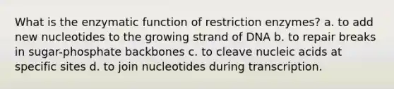 What is the enzymatic function of restriction enzymes? a. to add new nucleotides to the growing strand of DNA b. to repair breaks in sugar-phosphate backbones c. to cleave nucleic acids at specific sites d. to join nucleotides during transcription.