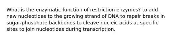 What is the enzymatic function of restriction enzymes? to add new nucleotides to the growing strand of DNA to repair breaks in sugar-phosphate backbones to cleave nucleic acids at specific sites to join nucleotides during transcription.