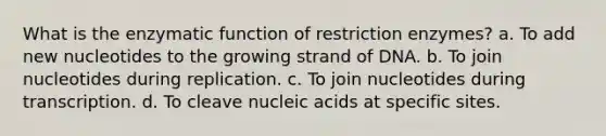 What is the enzymatic function of restriction enzymes? a. To add new nucleotides to the growing strand of DNA. b. To join nucleotides during replication. c. To join nucleotides during transcription. d. To cleave nucleic acids at specific sites.