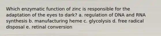 Which enzymatic function of zinc is responsible for the adaptation of the eyes to dark? a. regulation of DNA and RNA synthesis b. manufacturing heme c. glycolysis d. free radical disposal e. retinal conversion