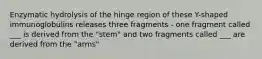 Enzymatic hydrolysis of the hinge region of these Y-shaped immunoglobulins releases three fragments - one fragment called ___ is derived from the "stem" and two fragments called ___ are derived from the "arms"