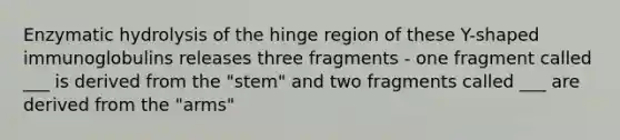 Enzymatic hydrolysis of the hinge region of these Y-shaped immunoglobulins releases three fragments - one fragment called ___ is derived from the "stem" and two fragments called ___ are derived from the "arms"