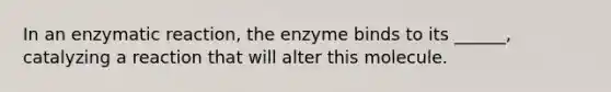 In an enzymatic reaction, the enzyme binds to its ______, catalyzing a reaction that will alter this molecule.