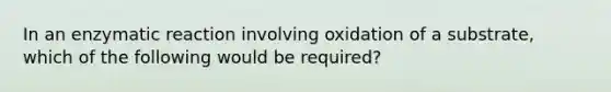 In an enzymatic reaction involving oxidation of a substrate, which of the following would be required?