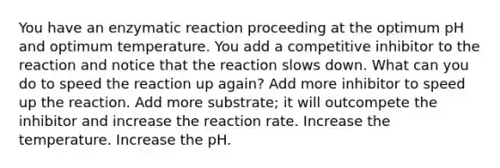 You have an enzymatic reaction proceeding at the optimum pH and optimum temperature. You add a competitive inhibitor to the reaction and notice that the reaction slows down. What can you do to speed the reaction up again? Add more inhibitor to speed up the reaction. Add more substrate; it will outcompete the inhibitor and increase the reaction rate. Increase the temperature. Increase the pH.