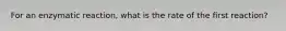 For an enzymatic reaction, what is the rate of the first reaction?