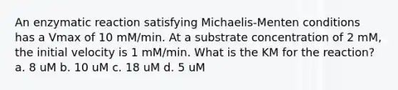 An enzymatic reaction satisfying Michaelis-Menten conditions has a Vmax of 10 mM/min. At a substrate concentration of 2 mM, the initial velocity is 1 mM/min. What is the KM for the reaction? a. 8 uM b. 10 uM c. 18 uM d. 5 uM