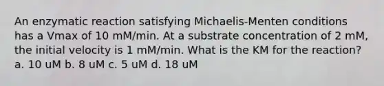 An enzymatic reaction satisfying Michaelis-Menten conditions has a Vmax of 10 mM/min. At a substrate concentration of 2 mM, the initial velocity is 1 mM/min. What is the KM for the reaction? a. 10 uM b. 8 uM c. 5 uM d. 18 uM