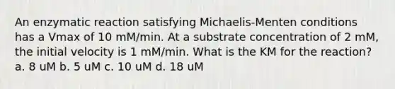 An enzymatic reaction satisfying Michaelis-Menten conditions has a Vmax of 10 mM/min. At a substrate concentration of 2 mM, the initial velocity is 1 mM/min. What is the KM for the reaction? a. 8 uM b. 5 uM c. 10 uM d. 18 uM