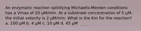 An enzymatic reaction satisfying Michaelis-Menten conditions has a Vmax of 20 μM/min. At a substrate concentration of 5 μM, the initial velocity is 2 μM/min. What is the Km for the reaction? a. 100 μM b. 4 μM c. 10 μM d. 45 μM