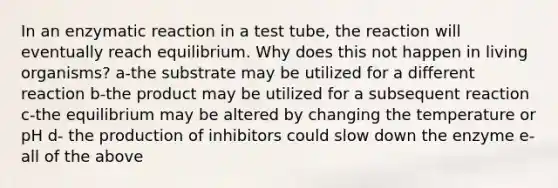 In an enzymatic reaction in a test tube, the reaction will eventually reach equilibrium. Why does this not happen in living organisms? a-the substrate may be utilized for a different reaction b-the product may be utilized for a subsequent reaction c-the equilibrium may be altered by changing the temperature or pH d- the production of inhibitors could slow down the enzyme e- all of the above