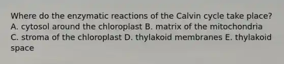 Where do the enzymatic reactions of the Calvin cycle take place? A. cytosol around the chloroplast B. matrix of the mitochondria C. stroma of the chloroplast D. thylakoid membranes E. thylakoid space