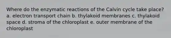 Where do the enzymatic reactions of the Calvin cycle take place? a. electron transport chain b. thylakoid membranes c. thylakoid space d. stroma of the chloroplast e. outer membrane of the chloroplast