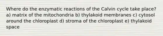 Where do the enzymatic reactions of the Calvin cycle take place? a) matrix of the mitochondria b) thylakoid membranes c) cytosol around the chloroplast d) stroma of the chloroplast e) thylakoid space