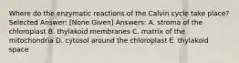 Where do the enzymatic reactions of the Calvin cycle take place? Selected Answer: [None Given] Answers: A. stroma of the chloroplast B. thylakoid membranes C. matrix of the mitochondria D. cytosol around the chloroplast E. thylakoid space