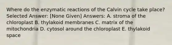 Where do the enzymatic reactions of the Calvin cycle take place? Selected Answer: [None Given] Answers: A. stroma of the chloroplast B. thylakoid membranes C. matrix of the mitochondria D. cytosol around the chloroplast E. thylakoid space