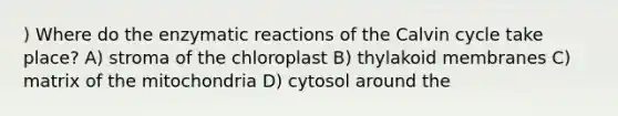 ) Where do the enzymatic reactions of the Calvin cycle take place? A) stroma of the chloroplast B) thylakoid membranes C) matrix of the mitochondria D) cytosol around the