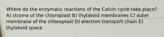 Where do the enzymatic reactions of the Calvin cycle take place? A) stroma of the chloroplast B) thylakoid membranes C) outer membrane of the chloroplast D) electron transport chain E) thylakoid space