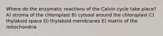 Where do the enzymatic reactions of the Calvin cycle take place? A) stroma of the chloroplast B) cytosol around the chloroplast C) thylakoid space D) thylakoid membranes E) matrix of the mitochondria