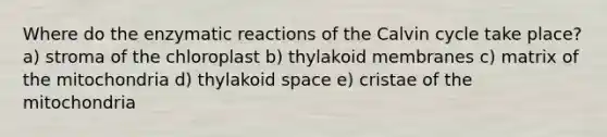 Where do the enzymatic reactions of the Calvin cycle take place? a) stroma of the chloroplast b) thylakoid membranes c) matrix of the mitochondria d) thylakoid space e) cristae of the mitochondria