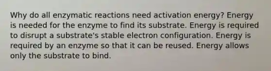 Why do all enzymatic reactions need activation energy? Energy is needed for the enzyme to find its substrate. Energy is required to disrupt a substrate's stable electron configuration. Energy is required by an enzyme so that it can be reused. Energy allows only the substrate to bind.