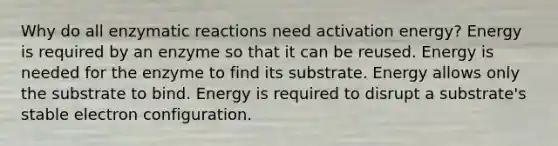 Why do all enzymatic reactions need activation energy? Energy is required by an enzyme so that it can be reused. Energy is needed for the enzyme to find its substrate. Energy allows only the substrate to bind. Energy is required to disrupt a substrate's stable electron configuration.