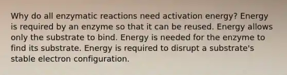 Why do all enzymatic reactions need activation energy? Energy is required by an enzyme so that it can be reused. Energy allows only the substrate to bind. Energy is needed for the enzyme to find its substrate. Energy is required to disrupt a substrate's stable electron configuration.