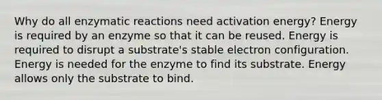 Why do all enzymatic reactions need activation energy? Energy is required by an enzyme so that it can be reused. Energy is required to disrupt a substrate's stable electron configuration. Energy is needed for the enzyme to find its substrate. Energy allows only the substrate to bind.