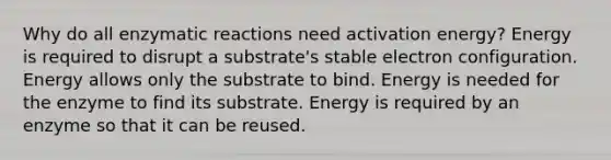 Why do all enzymatic reactions need activation energy? Energy is required to disrupt a substrate's stable electron configuration. Energy allows only the substrate to bind. Energy is needed for the enzyme to find its substrate. Energy is required by an enzyme so that it can be reused.