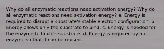 Why do all enzymatic reactions need activation energy? Why do all enzymatic reactions need activation energy? a. Energy is required to disrupt a substrate's stable electron configuration. b. Energy allows only the substrate to bind. c. Energy is needed for the enzyme to find its substrate. d. Energy is required by an enzyme so that it can be reused.