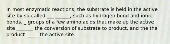 In most enzymatic reactions, the substrate is held in the active site by so-called ___ ______, such as hydrogen bond and ionic bonds. _ groups of a few amino acids that make up the active site _______ the conversion of substrate to product, and the the product _____ the active site